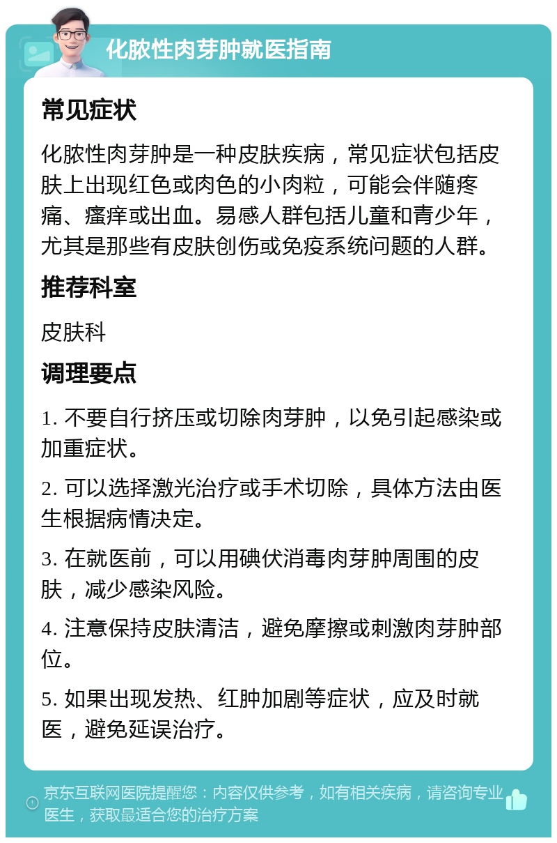 化脓性肉芽肿就医指南 常见症状 化脓性肉芽肿是一种皮肤疾病，常见症状包括皮肤上出现红色或肉色的小肉粒，可能会伴随疼痛、瘙痒或出血。易感人群包括儿童和青少年，尤其是那些有皮肤创伤或免疫系统问题的人群。 推荐科室 皮肤科 调理要点 1. 不要自行挤压或切除肉芽肿，以免引起感染或加重症状。 2. 可以选择激光治疗或手术切除，具体方法由医生根据病情决定。 3. 在就医前，可以用碘伏消毒肉芽肿周围的皮肤，减少感染风险。 4. 注意保持皮肤清洁，避免摩擦或刺激肉芽肿部位。 5. 如果出现发热、红肿加剧等症状，应及时就医，避免延误治疗。