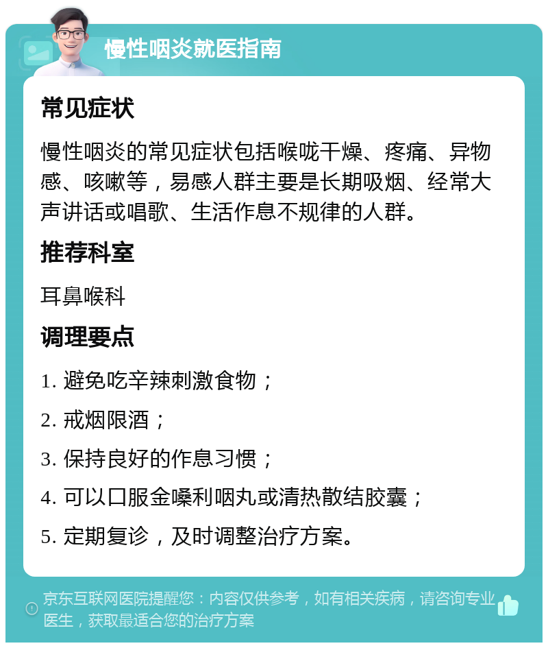 慢性咽炎就医指南 常见症状 慢性咽炎的常见症状包括喉咙干燥、疼痛、异物感、咳嗽等，易感人群主要是长期吸烟、经常大声讲话或唱歌、生活作息不规律的人群。 推荐科室 耳鼻喉科 调理要点 1. 避免吃辛辣刺激食物； 2. 戒烟限酒； 3. 保持良好的作息习惯； 4. 可以口服金嗓利咽丸或清热散结胶囊； 5. 定期复诊，及时调整治疗方案。