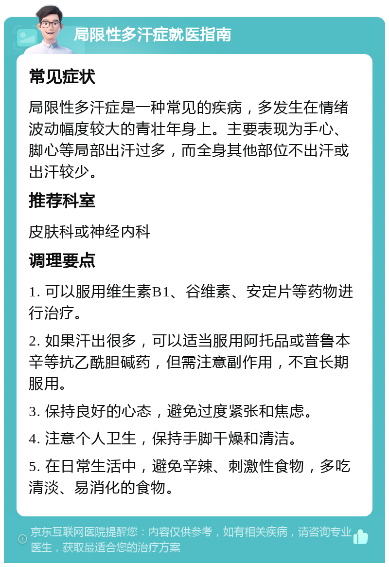 局限性多汗症就医指南 常见症状 局限性多汗症是一种常见的疾病，多发生在情绪波动幅度较大的青壮年身上。主要表现为手心、脚心等局部出汗过多，而全身其他部位不出汗或出汗较少。 推荐科室 皮肤科或神经内科 调理要点 1. 可以服用维生素B1、谷维素、安定片等药物进行治疗。 2. 如果汗出很多，可以适当服用阿托品或普鲁本辛等抗乙酰胆碱药，但需注意副作用，不宜长期服用。 3. 保持良好的心态，避免过度紧张和焦虑。 4. 注意个人卫生，保持手脚干燥和清洁。 5. 在日常生活中，避免辛辣、刺激性食物，多吃清淡、易消化的食物。