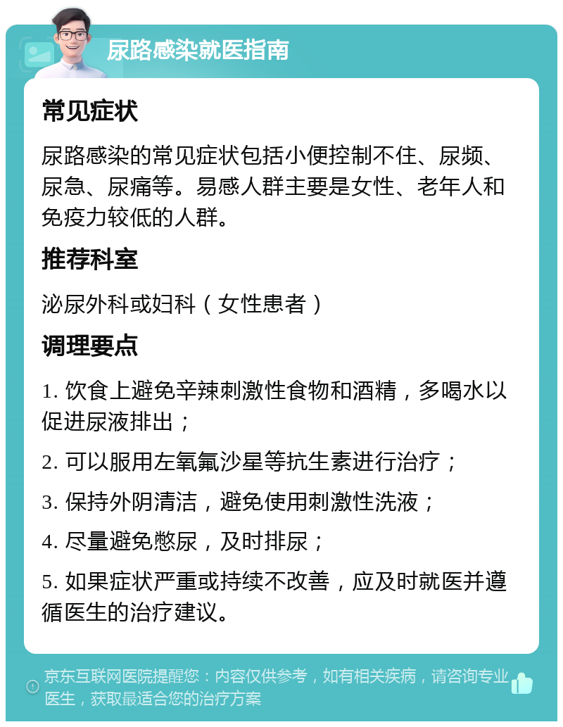 尿路感染就医指南 常见症状 尿路感染的常见症状包括小便控制不住、尿频、尿急、尿痛等。易感人群主要是女性、老年人和免疫力较低的人群。 推荐科室 泌尿外科或妇科（女性患者） 调理要点 1. 饮食上避免辛辣刺激性食物和酒精，多喝水以促进尿液排出； 2. 可以服用左氧氟沙星等抗生素进行治疗； 3. 保持外阴清洁，避免使用刺激性洗液； 4. 尽量避免憋尿，及时排尿； 5. 如果症状严重或持续不改善，应及时就医并遵循医生的治疗建议。