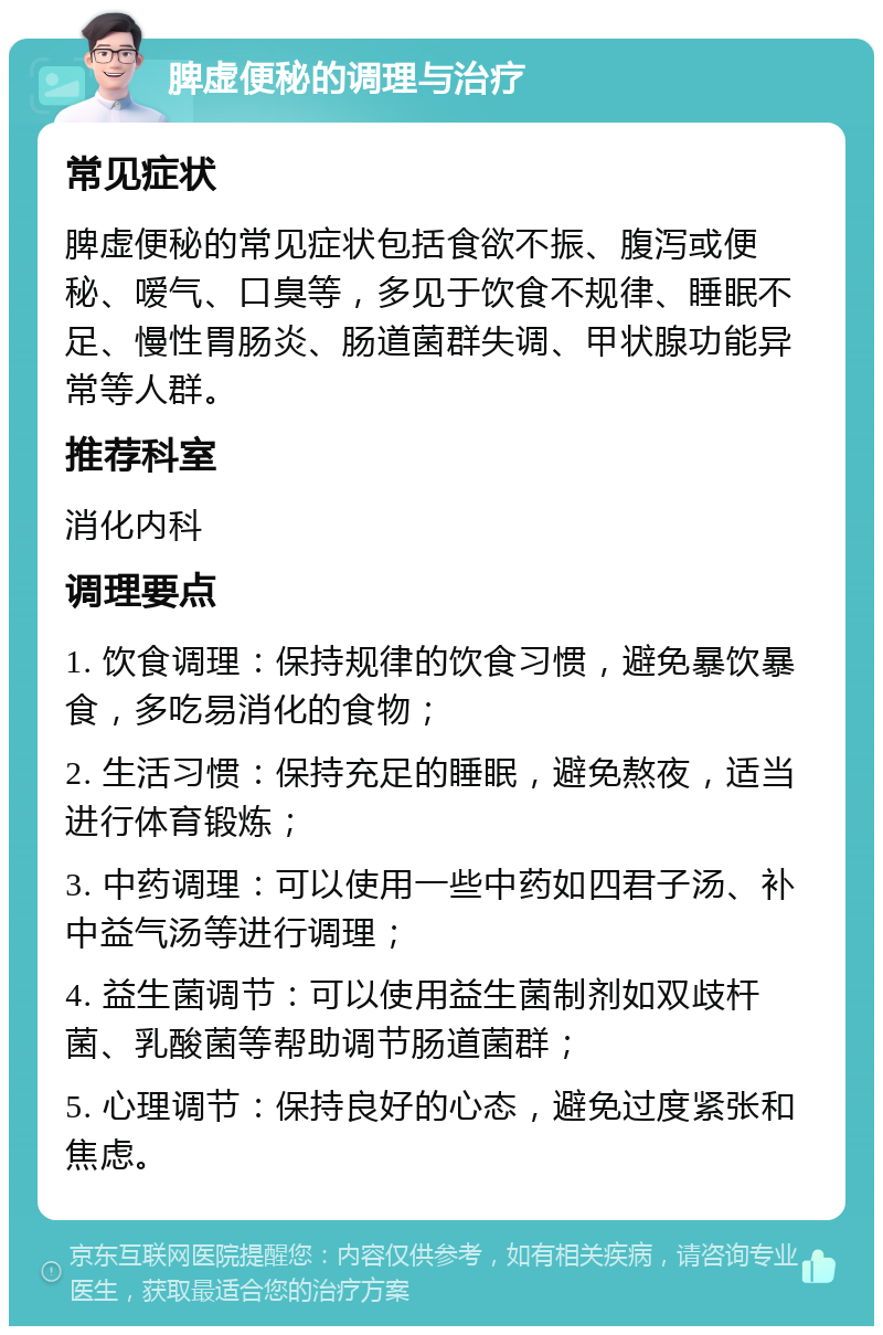 脾虚便秘的调理与治疗 常见症状 脾虚便秘的常见症状包括食欲不振、腹泻或便秘、嗳气、口臭等，多见于饮食不规律、睡眠不足、慢性胃肠炎、肠道菌群失调、甲状腺功能异常等人群。 推荐科室 消化内科 调理要点 1. 饮食调理：保持规律的饮食习惯，避免暴饮暴食，多吃易消化的食物； 2. 生活习惯：保持充足的睡眠，避免熬夜，适当进行体育锻炼； 3. 中药调理：可以使用一些中药如四君子汤、补中益气汤等进行调理； 4. 益生菌调节：可以使用益生菌制剂如双歧杆菌、乳酸菌等帮助调节肠道菌群； 5. 心理调节：保持良好的心态，避免过度紧张和焦虑。