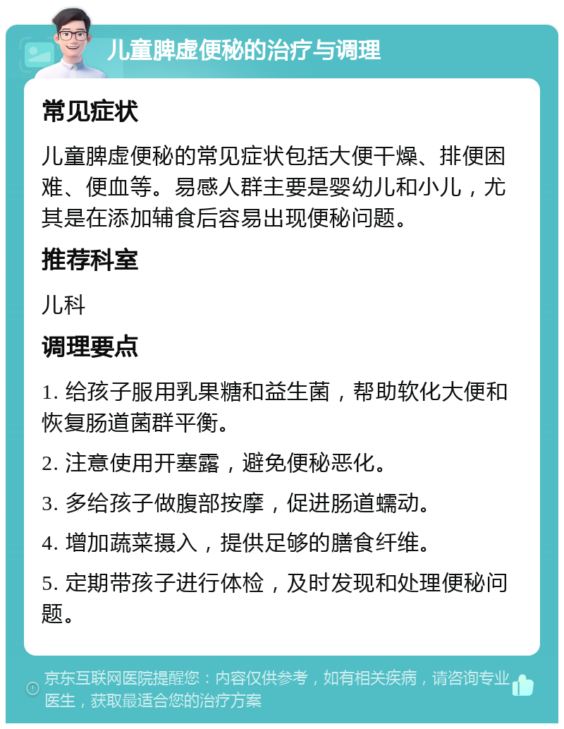 儿童脾虚便秘的治疗与调理 常见症状 儿童脾虚便秘的常见症状包括大便干燥、排便困难、便血等。易感人群主要是婴幼儿和小儿，尤其是在添加辅食后容易出现便秘问题。 推荐科室 儿科 调理要点 1. 给孩子服用乳果糖和益生菌，帮助软化大便和恢复肠道菌群平衡。 2. 注意使用开塞露，避免便秘恶化。 3. 多给孩子做腹部按摩，促进肠道蠕动。 4. 增加蔬菜摄入，提供足够的膳食纤维。 5. 定期带孩子进行体检，及时发现和处理便秘问题。