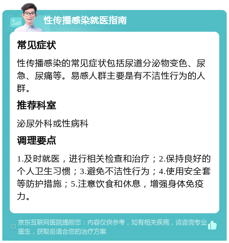 性传播感染就医指南 常见症状 性传播感染的常见症状包括尿道分泌物变色、尿急、尿痛等。易感人群主要是有不洁性行为的人群。 推荐科室 泌尿外科或性病科 调理要点 1.及时就医，进行相关检查和治疗；2.保持良好的个人卫生习惯；3.避免不洁性行为；4.使用安全套等防护措施；5.注意饮食和休息，增强身体免疫力。