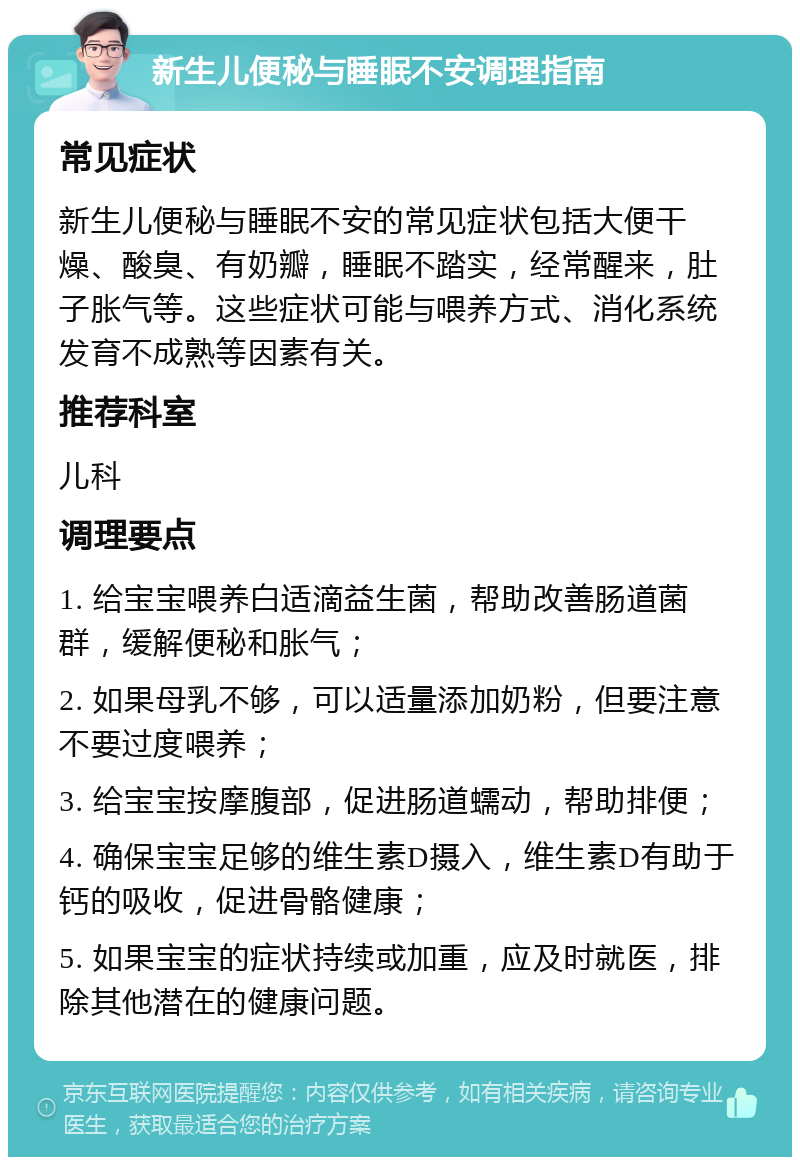 新生儿便秘与睡眠不安调理指南 常见症状 新生儿便秘与睡眠不安的常见症状包括大便干燥、酸臭、有奶瓣，睡眠不踏实，经常醒来，肚子胀气等。这些症状可能与喂养方式、消化系统发育不成熟等因素有关。 推荐科室 儿科 调理要点 1. 给宝宝喂养白适滴益生菌，帮助改善肠道菌群，缓解便秘和胀气； 2. 如果母乳不够，可以适量添加奶粉，但要注意不要过度喂养； 3. 给宝宝按摩腹部，促进肠道蠕动，帮助排便； 4. 确保宝宝足够的维生素D摄入，维生素D有助于钙的吸收，促进骨骼健康； 5. 如果宝宝的症状持续或加重，应及时就医，排除其他潜在的健康问题。