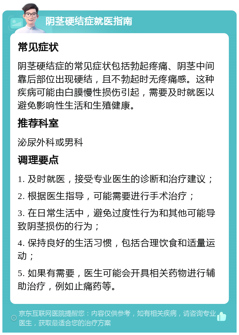 阴茎硬结症就医指南 常见症状 阴茎硬结症的常见症状包括勃起疼痛、阴茎中间靠后部位出现硬结，且不勃起时无疼痛感。这种疾病可能由白膜慢性损伤引起，需要及时就医以避免影响性生活和生殖健康。 推荐科室 泌尿外科或男科 调理要点 1. 及时就医，接受专业医生的诊断和治疗建议； 2. 根据医生指导，可能需要进行手术治疗； 3. 在日常生活中，避免过度性行为和其他可能导致阴茎损伤的行为； 4. 保持良好的生活习惯，包括合理饮食和适量运动； 5. 如果有需要，医生可能会开具相关药物进行辅助治疗，例如止痛药等。