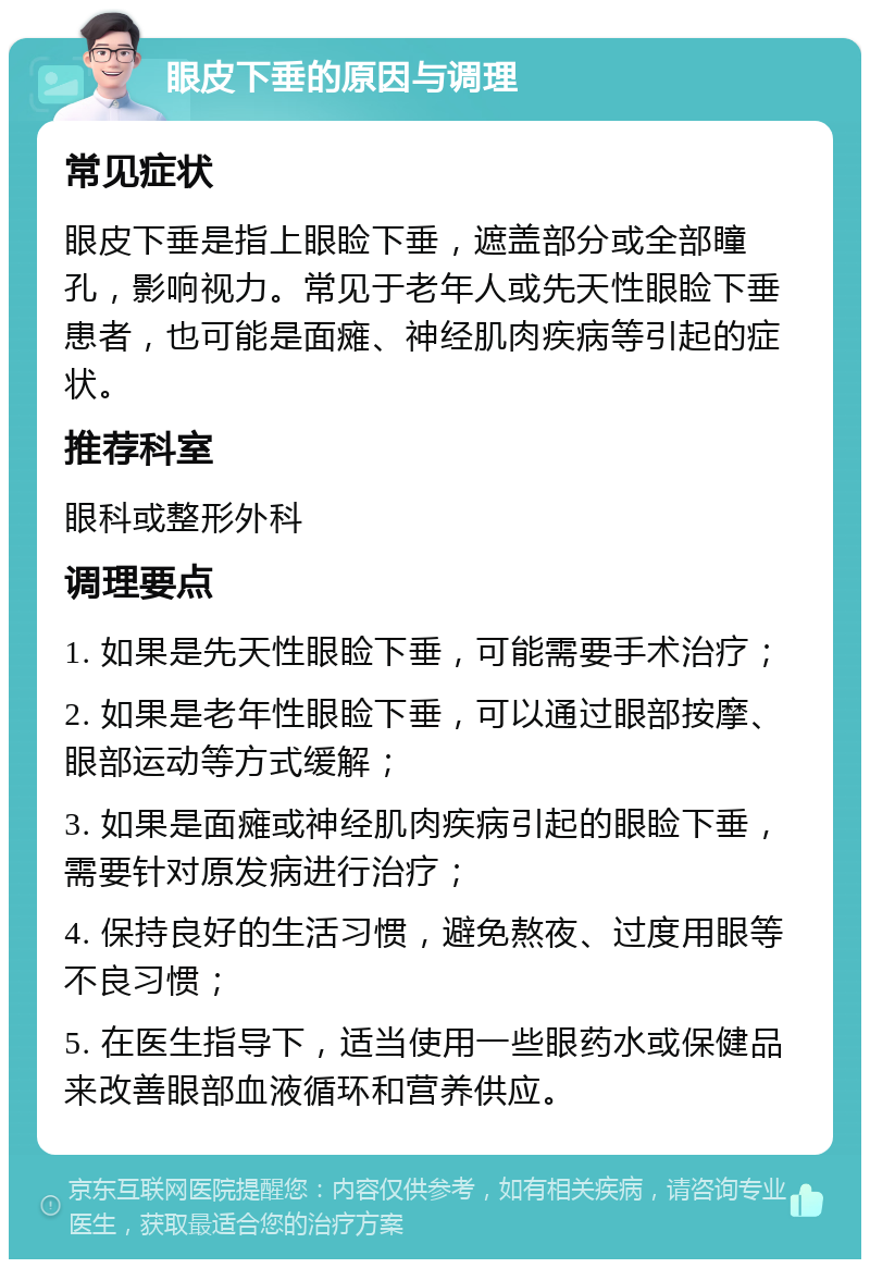 眼皮下垂的原因与调理 常见症状 眼皮下垂是指上眼睑下垂，遮盖部分或全部瞳孔，影响视力。常见于老年人或先天性眼睑下垂患者，也可能是面瘫、神经肌肉疾病等引起的症状。 推荐科室 眼科或整形外科 调理要点 1. 如果是先天性眼睑下垂，可能需要手术治疗； 2. 如果是老年性眼睑下垂，可以通过眼部按摩、眼部运动等方式缓解； 3. 如果是面瘫或神经肌肉疾病引起的眼睑下垂，需要针对原发病进行治疗； 4. 保持良好的生活习惯，避免熬夜、过度用眼等不良习惯； 5. 在医生指导下，适当使用一些眼药水或保健品来改善眼部血液循环和营养供应。