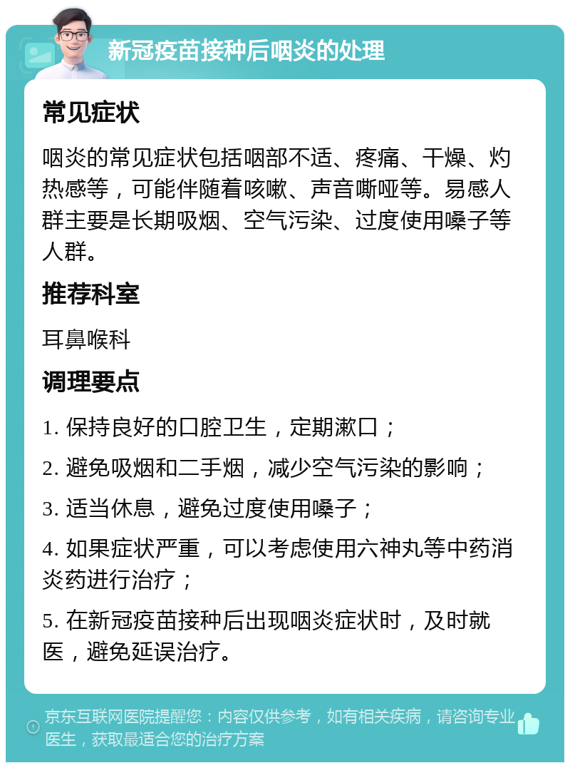 新冠疫苗接种后咽炎的处理 常见症状 咽炎的常见症状包括咽部不适、疼痛、干燥、灼热感等，可能伴随着咳嗽、声音嘶哑等。易感人群主要是长期吸烟、空气污染、过度使用嗓子等人群。 推荐科室 耳鼻喉科 调理要点 1. 保持良好的口腔卫生，定期漱口； 2. 避免吸烟和二手烟，减少空气污染的影响； 3. 适当休息，避免过度使用嗓子； 4. 如果症状严重，可以考虑使用六神丸等中药消炎药进行治疗； 5. 在新冠疫苗接种后出现咽炎症状时，及时就医，避免延误治疗。