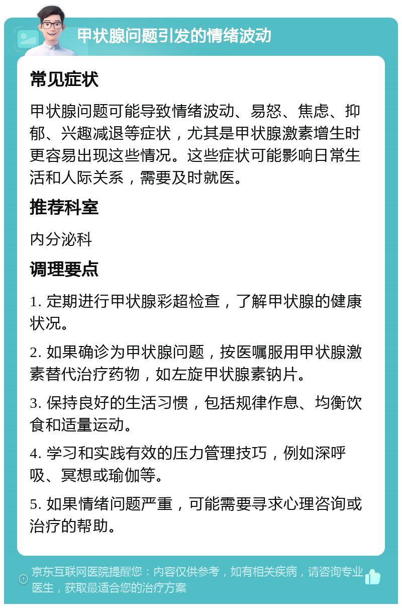 甲状腺问题引发的情绪波动 常见症状 甲状腺问题可能导致情绪波动、易怒、焦虑、抑郁、兴趣减退等症状，尤其是甲状腺激素增生时更容易出现这些情况。这些症状可能影响日常生活和人际关系，需要及时就医。 推荐科室 内分泌科 调理要点 1. 定期进行甲状腺彩超检查，了解甲状腺的健康状况。 2. 如果确诊为甲状腺问题，按医嘱服用甲状腺激素替代治疗药物，如左旋甲状腺素钠片。 3. 保持良好的生活习惯，包括规律作息、均衡饮食和适量运动。 4. 学习和实践有效的压力管理技巧，例如深呼吸、冥想或瑜伽等。 5. 如果情绪问题严重，可能需要寻求心理咨询或治疗的帮助。