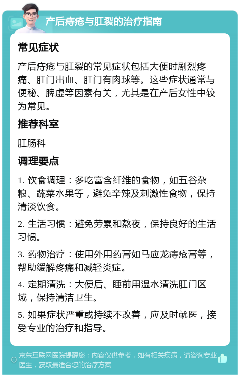 产后痔疮与肛裂的治疗指南 常见症状 产后痔疮与肛裂的常见症状包括大便时剧烈疼痛、肛门出血、肛门有肉球等。这些症状通常与便秘、脾虚等因素有关，尤其是在产后女性中较为常见。 推荐科室 肛肠科 调理要点 1. 饮食调理：多吃富含纤维的食物，如五谷杂粮、蔬菜水果等，避免辛辣及刺激性食物，保持清淡饮食。 2. 生活习惯：避免劳累和熬夜，保持良好的生活习惯。 3. 药物治疗：使用外用药膏如马应龙痔疮膏等，帮助缓解疼痛和减轻炎症。 4. 定期清洗：大便后、睡前用温水清洗肛门区域，保持清洁卫生。 5. 如果症状严重或持续不改善，应及时就医，接受专业的治疗和指导。