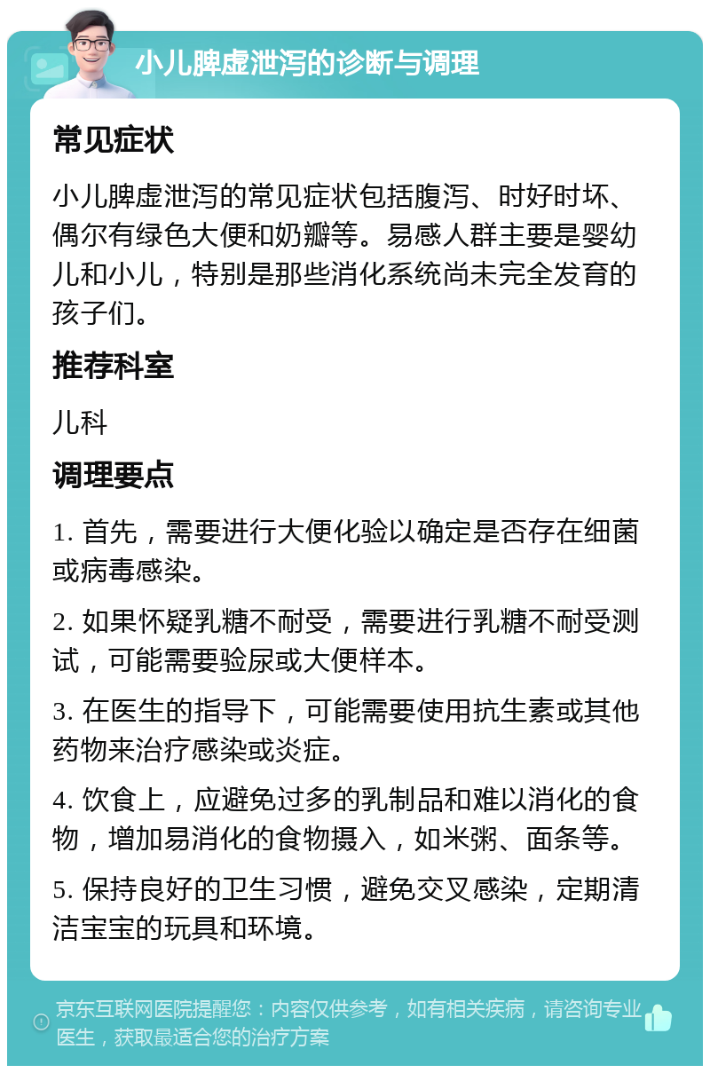 小儿脾虚泄泻的诊断与调理 常见症状 小儿脾虚泄泻的常见症状包括腹泻、时好时坏、偶尔有绿色大便和奶瓣等。易感人群主要是婴幼儿和小儿，特别是那些消化系统尚未完全发育的孩子们。 推荐科室 儿科 调理要点 1. 首先，需要进行大便化验以确定是否存在细菌或病毒感染。 2. 如果怀疑乳糖不耐受，需要进行乳糖不耐受测试，可能需要验尿或大便样本。 3. 在医生的指导下，可能需要使用抗生素或其他药物来治疗感染或炎症。 4. 饮食上，应避免过多的乳制品和难以消化的食物，增加易消化的食物摄入，如米粥、面条等。 5. 保持良好的卫生习惯，避免交叉感染，定期清洁宝宝的玩具和环境。