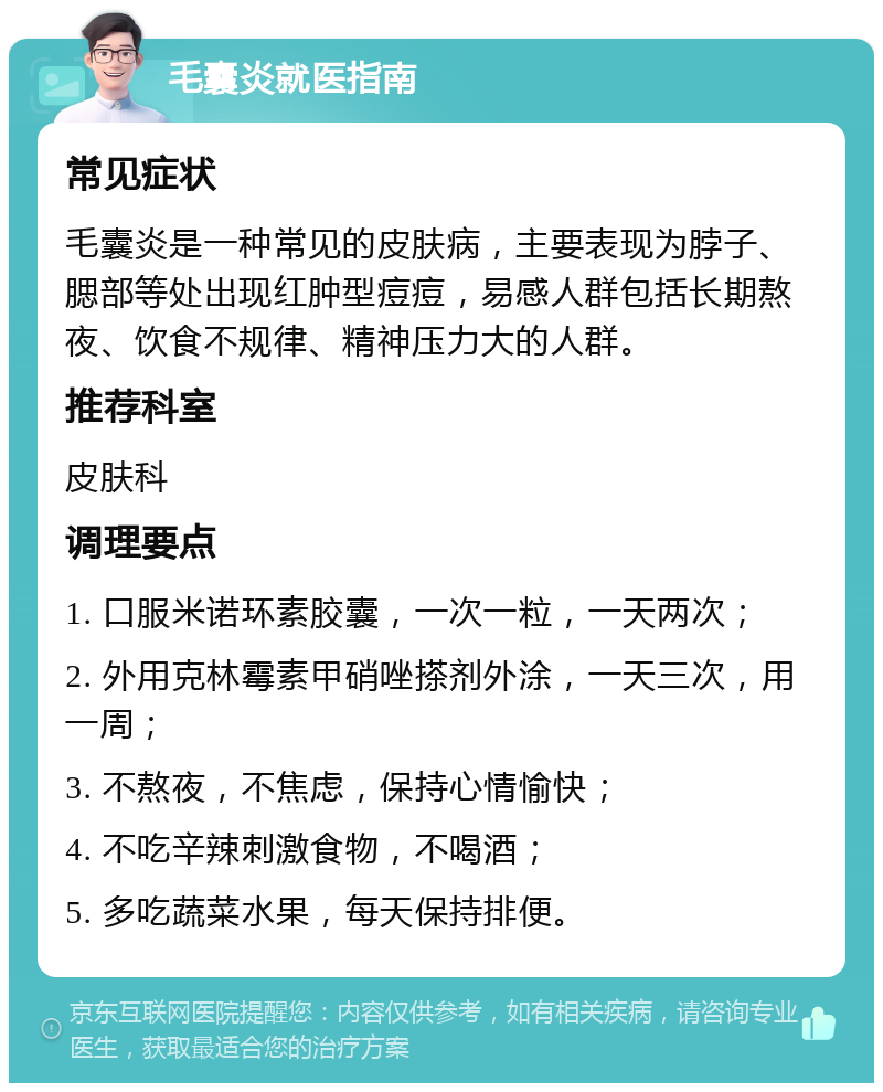 毛囊炎就医指南 常见症状 毛囊炎是一种常见的皮肤病，主要表现为脖子、腮部等处出现红肿型痘痘，易感人群包括长期熬夜、饮食不规律、精神压力大的人群。 推荐科室 皮肤科 调理要点 1. 口服米诺环素胶囊，一次一粒，一天两次； 2. 外用克林霉素甲硝唑搽剂外涂，一天三次，用一周； 3. 不熬夜，不焦虑，保持心情愉快； 4. 不吃辛辣刺激食物，不喝酒； 5. 多吃蔬菜水果，每天保持排便。