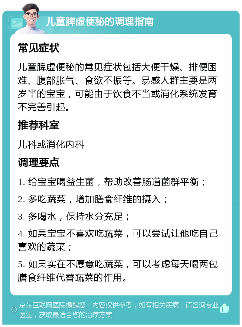 儿童脾虚便秘的调理指南 常见症状 儿童脾虚便秘的常见症状包括大便干燥、排便困难、腹部胀气、食欲不振等。易感人群主要是两岁半的宝宝，可能由于饮食不当或消化系统发育不完善引起。 推荐科室 儿科或消化内科 调理要点 1. 给宝宝喝益生菌，帮助改善肠道菌群平衡； 2. 多吃蔬菜，增加膳食纤维的摄入； 3. 多喝水，保持水分充足； 4. 如果宝宝不喜欢吃蔬菜，可以尝试让他吃自己喜欢的蔬菜； 5. 如果实在不愿意吃蔬菜，可以考虑每天喝两包膳食纤维代替蔬菜的作用。