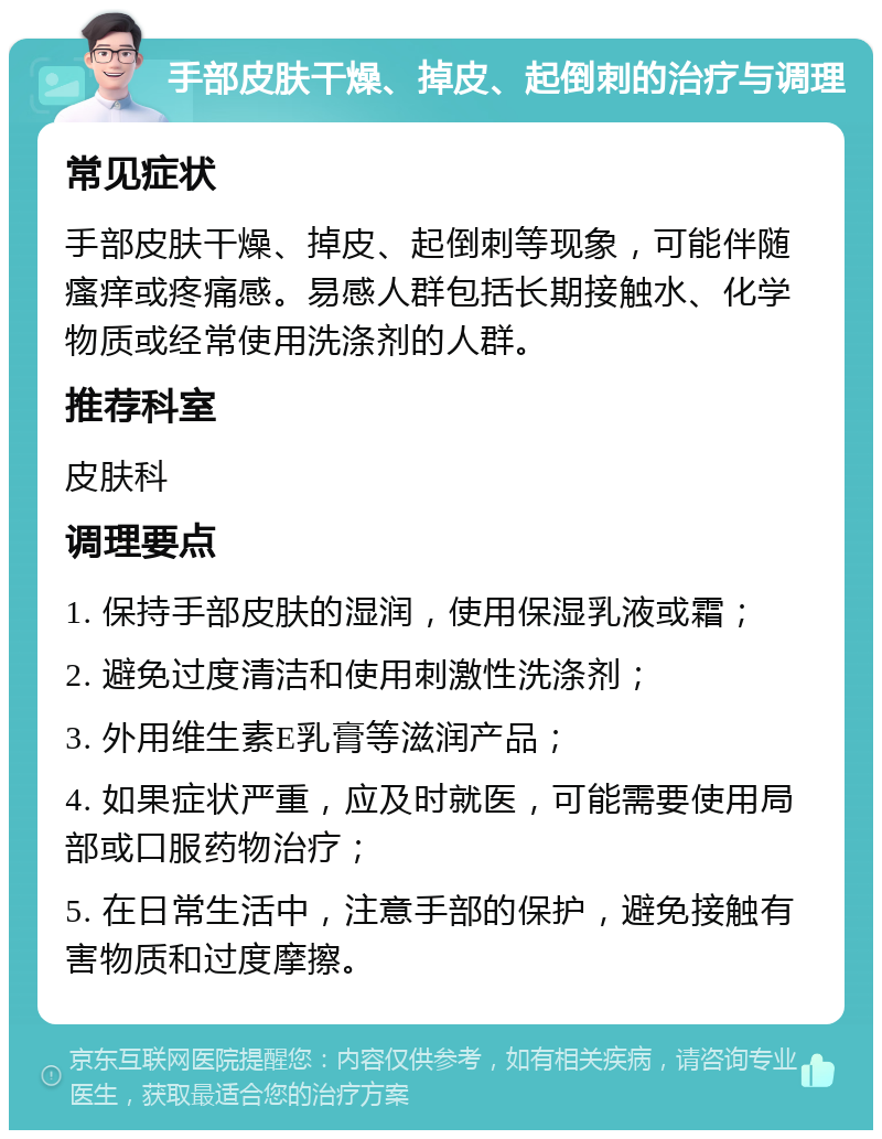 手部皮肤干燥、掉皮、起倒刺的治疗与调理 常见症状 手部皮肤干燥、掉皮、起倒刺等现象，可能伴随瘙痒或疼痛感。易感人群包括长期接触水、化学物质或经常使用洗涤剂的人群。 推荐科室 皮肤科 调理要点 1. 保持手部皮肤的湿润，使用保湿乳液或霜； 2. 避免过度清洁和使用刺激性洗涤剂； 3. 外用维生素E乳膏等滋润产品； 4. 如果症状严重，应及时就医，可能需要使用局部或口服药物治疗； 5. 在日常生活中，注意手部的保护，避免接触有害物质和过度摩擦。