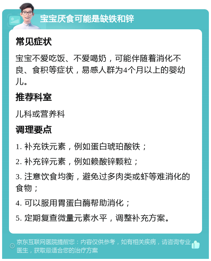 宝宝厌食可能是缺铁和锌 常见症状 宝宝不爱吃饭、不爱喝奶，可能伴随着消化不良、食积等症状，易感人群为4个月以上的婴幼儿。 推荐科室 儿科或营养科 调理要点 1. 补充铁元素，例如蛋白琥珀酸铁； 2. 补充锌元素，例如赖酸锌颗粒； 3. 注意饮食均衡，避免过多肉类或虾等难消化的食物； 4. 可以服用胃蛋白酶帮助消化； 5. 定期复查微量元素水平，调整补充方案。