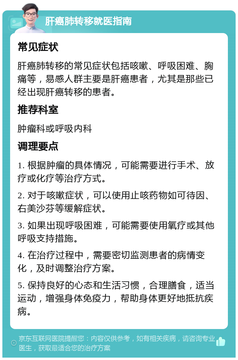 肝癌肺转移就医指南 常见症状 肝癌肺转移的常见症状包括咳嗽、呼吸困难、胸痛等，易感人群主要是肝癌患者，尤其是那些已经出现肝癌转移的患者。 推荐科室 肿瘤科或呼吸内科 调理要点 1. 根据肿瘤的具体情况，可能需要进行手术、放疗或化疗等治疗方式。 2. 对于咳嗽症状，可以使用止咳药物如可待因、右美沙芬等缓解症状。 3. 如果出现呼吸困难，可能需要使用氧疗或其他呼吸支持措施。 4. 在治疗过程中，需要密切监测患者的病情变化，及时调整治疗方案。 5. 保持良好的心态和生活习惯，合理膳食，适当运动，增强身体免疫力，帮助身体更好地抵抗疾病。