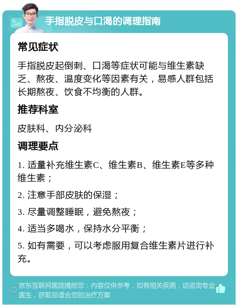 手指脱皮与口渴的调理指南 常见症状 手指脱皮起倒刺、口渴等症状可能与维生素缺乏、熬夜、温度变化等因素有关，易感人群包括长期熬夜、饮食不均衡的人群。 推荐科室 皮肤科、内分泌科 调理要点 1. 适量补充维生素C、维生素B、维生素E等多种维生素； 2. 注意手部皮肤的保湿； 3. 尽量调整睡眠，避免熬夜； 4. 适当多喝水，保持水分平衡； 5. 如有需要，可以考虑服用复合维生素片进行补充。