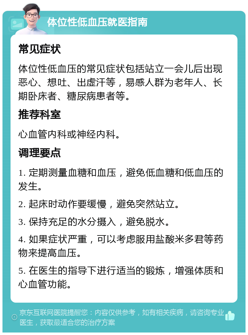 体位性低血压就医指南 常见症状 体位性低血压的常见症状包括站立一会儿后出现恶心、想吐、出虚汗等，易感人群为老年人、长期卧床者、糖尿病患者等。 推荐科室 心血管内科或神经内科。 调理要点 1. 定期测量血糖和血压，避免低血糖和低血压的发生。 2. 起床时动作要缓慢，避免突然站立。 3. 保持充足的水分摄入，避免脱水。 4. 如果症状严重，可以考虑服用盐酸米多君等药物来提高血压。 5. 在医生的指导下进行适当的锻炼，增强体质和心血管功能。