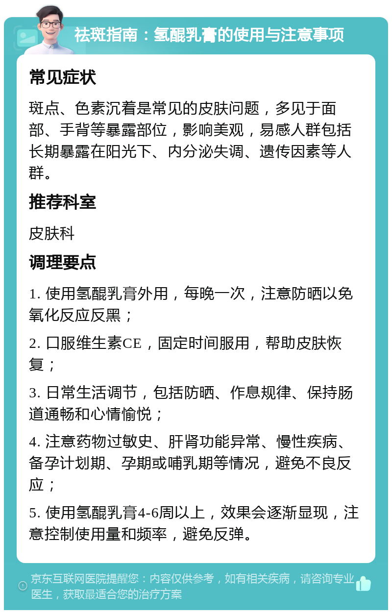 祛斑指南：氢醌乳膏的使用与注意事项 常见症状 斑点、色素沉着是常见的皮肤问题，多见于面部、手背等暴露部位，影响美观，易感人群包括长期暴露在阳光下、内分泌失调、遗传因素等人群。 推荐科室 皮肤科 调理要点 1. 使用氢醌乳膏外用，每晚一次，注意防晒以免氧化反应反黑； 2. 口服维生素CE，固定时间服用，帮助皮肤恢复； 3. 日常生活调节，包括防晒、作息规律、保持肠道通畅和心情愉悦； 4. 注意药物过敏史、肝肾功能异常、慢性疾病、备孕计划期、孕期或哺乳期等情况，避免不良反应； 5. 使用氢醌乳膏4-6周以上，效果会逐渐显现，注意控制使用量和频率，避免反弹。