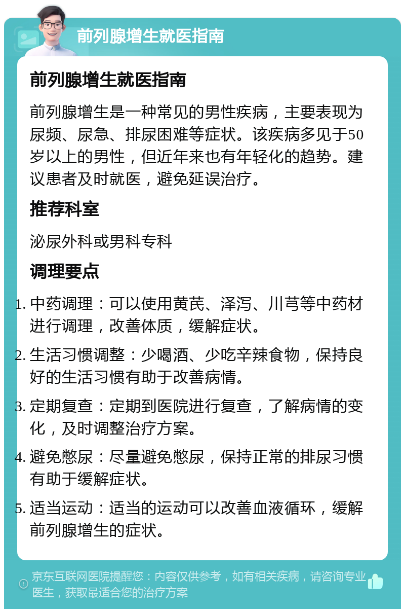 前列腺增生就医指南 前列腺增生就医指南 前列腺增生是一种常见的男性疾病，主要表现为尿频、尿急、排尿困难等症状。该疾病多见于50岁以上的男性，但近年来也有年轻化的趋势。建议患者及时就医，避免延误治疗。 推荐科室 泌尿外科或男科专科 调理要点 中药调理：可以使用黄芪、泽泻、川芎等中药材进行调理，改善体质，缓解症状。 生活习惯调整：少喝酒、少吃辛辣食物，保持良好的生活习惯有助于改善病情。 定期复查：定期到医院进行复查，了解病情的变化，及时调整治疗方案。 避免憋尿：尽量避免憋尿，保持正常的排尿习惯有助于缓解症状。 适当运动：适当的运动可以改善血液循环，缓解前列腺增生的症状。