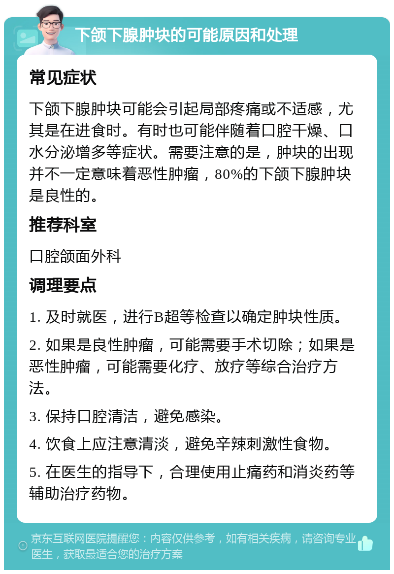 下颌下腺肿块的可能原因和处理 常见症状 下颌下腺肿块可能会引起局部疼痛或不适感，尤其是在进食时。有时也可能伴随着口腔干燥、口水分泌增多等症状。需要注意的是，肿块的出现并不一定意味着恶性肿瘤，80%的下颌下腺肿块是良性的。 推荐科室 口腔颌面外科 调理要点 1. 及时就医，进行B超等检查以确定肿块性质。 2. 如果是良性肿瘤，可能需要手术切除；如果是恶性肿瘤，可能需要化疗、放疗等综合治疗方法。 3. 保持口腔清洁，避免感染。 4. 饮食上应注意清淡，避免辛辣刺激性食物。 5. 在医生的指导下，合理使用止痛药和消炎药等辅助治疗药物。