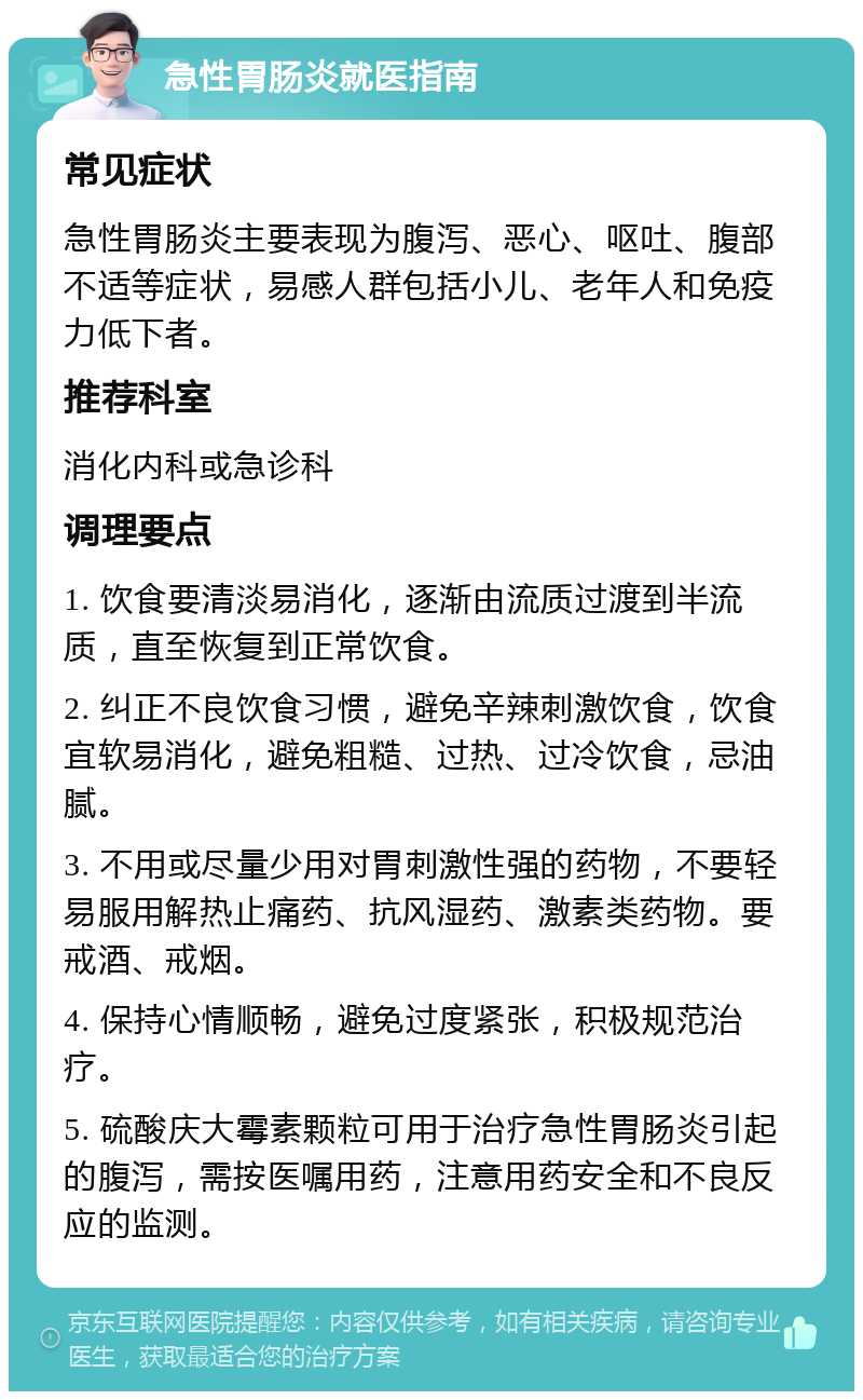 急性胃肠炎就医指南 常见症状 急性胃肠炎主要表现为腹泻、恶心、呕吐、腹部不适等症状，易感人群包括小儿、老年人和免疫力低下者。 推荐科室 消化内科或急诊科 调理要点 1. 饮食要清淡易消化，逐渐由流质过渡到半流质，直至恢复到正常饮食。 2. 纠正不良饮食习惯，避免辛辣刺激饮食，饮食宜软易消化，避免粗糙、过热、过冷饮食，忌油腻。 3. 不用或尽量少用对胃刺激性强的药物，不要轻易服用解热止痛药、抗风湿药、激素类药物。要戒酒、戒烟。 4. 保持心情顺畅，避免过度紧张，积极规范治疗。 5. 硫酸庆大霉素颗粒可用于治疗急性胃肠炎引起的腹泻，需按医嘱用药，注意用药安全和不良反应的监测。