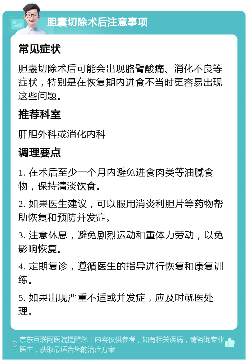 胆囊切除术后注意事项 常见症状 胆囊切除术后可能会出现胳臂酸痛、消化不良等症状，特别是在恢复期内进食不当时更容易出现这些问题。 推荐科室 肝胆外科或消化内科 调理要点 1. 在术后至少一个月内避免进食肉类等油腻食物，保持清淡饮食。 2. 如果医生建议，可以服用消炎利胆片等药物帮助恢复和预防并发症。 3. 注意休息，避免剧烈运动和重体力劳动，以免影响恢复。 4. 定期复诊，遵循医生的指导进行恢复和康复训练。 5. 如果出现严重不适或并发症，应及时就医处理。