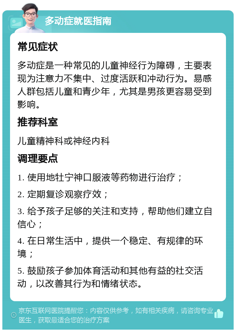 多动症就医指南 常见症状 多动症是一种常见的儿童神经行为障碍，主要表现为注意力不集中、过度活跃和冲动行为。易感人群包括儿童和青少年，尤其是男孩更容易受到影响。 推荐科室 儿童精神科或神经内科 调理要点 1. 使用地牡宁神口服液等药物进行治疗； 2. 定期复诊观察疗效； 3. 给予孩子足够的关注和支持，帮助他们建立自信心； 4. 在日常生活中，提供一个稳定、有规律的环境； 5. 鼓励孩子参加体育活动和其他有益的社交活动，以改善其行为和情绪状态。