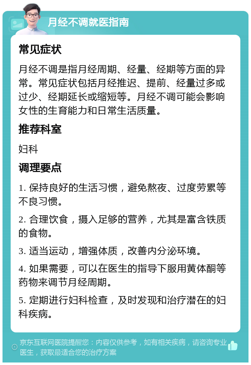 月经不调就医指南 常见症状 月经不调是指月经周期、经量、经期等方面的异常。常见症状包括月经推迟、提前、经量过多或过少、经期延长或缩短等。月经不调可能会影响女性的生育能力和日常生活质量。 推荐科室 妇科 调理要点 1. 保持良好的生活习惯，避免熬夜、过度劳累等不良习惯。 2. 合理饮食，摄入足够的营养，尤其是富含铁质的食物。 3. 适当运动，增强体质，改善内分泌环境。 4. 如果需要，可以在医生的指导下服用黄体酮等药物来调节月经周期。 5. 定期进行妇科检查，及时发现和治疗潜在的妇科疾病。