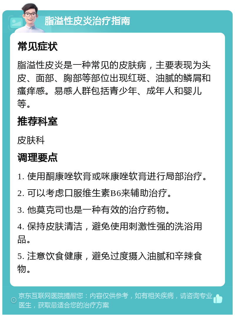 脂溢性皮炎治疗指南 常见症状 脂溢性皮炎是一种常见的皮肤病，主要表现为头皮、面部、胸部等部位出现红斑、油腻的鳞屑和瘙痒感。易感人群包括青少年、成年人和婴儿等。 推荐科室 皮肤科 调理要点 1. 使用酮康唑软膏或咪康唑软膏进行局部治疗。 2. 可以考虑口服维生素B6来辅助治疗。 3. 他莫克司也是一种有效的治疗药物。 4. 保持皮肤清洁，避免使用刺激性强的洗浴用品。 5. 注意饮食健康，避免过度摄入油腻和辛辣食物。