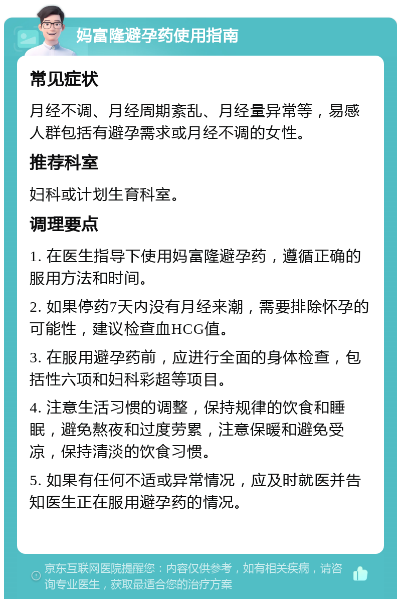 妈富隆避孕药使用指南 常见症状 月经不调、月经周期紊乱、月经量异常等，易感人群包括有避孕需求或月经不调的女性。 推荐科室 妇科或计划生育科室。 调理要点 1. 在医生指导下使用妈富隆避孕药，遵循正确的服用方法和时间。 2. 如果停药7天内没有月经来潮，需要排除怀孕的可能性，建议检查血HCG值。 3. 在服用避孕药前，应进行全面的身体检查，包括性六项和妇科彩超等项目。 4. 注意生活习惯的调整，保持规律的饮食和睡眠，避免熬夜和过度劳累，注意保暖和避免受凉，保持清淡的饮食习惯。 5. 如果有任何不适或异常情况，应及时就医并告知医生正在服用避孕药的情况。