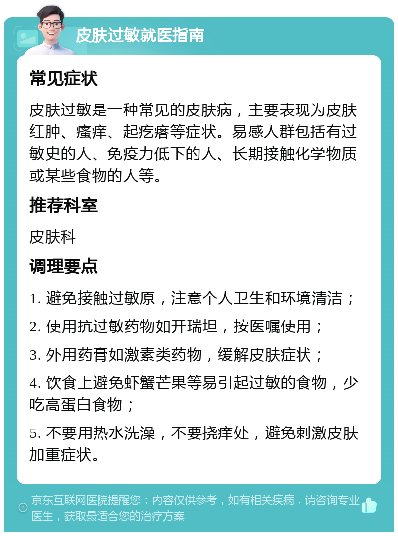 皮肤过敏就医指南 常见症状 皮肤过敏是一种常见的皮肤病，主要表现为皮肤红肿、瘙痒、起疙瘩等症状。易感人群包括有过敏史的人、免疫力低下的人、长期接触化学物质或某些食物的人等。 推荐科室 皮肤科 调理要点 1. 避免接触过敏原，注意个人卫生和环境清洁； 2. 使用抗过敏药物如开瑞坦，按医嘱使用； 3. 外用药膏如激素类药物，缓解皮肤症状； 4. 饮食上避免虾蟹芒果等易引起过敏的食物，少吃高蛋白食物； 5. 不要用热水洗澡，不要挠痒处，避免刺激皮肤加重症状。