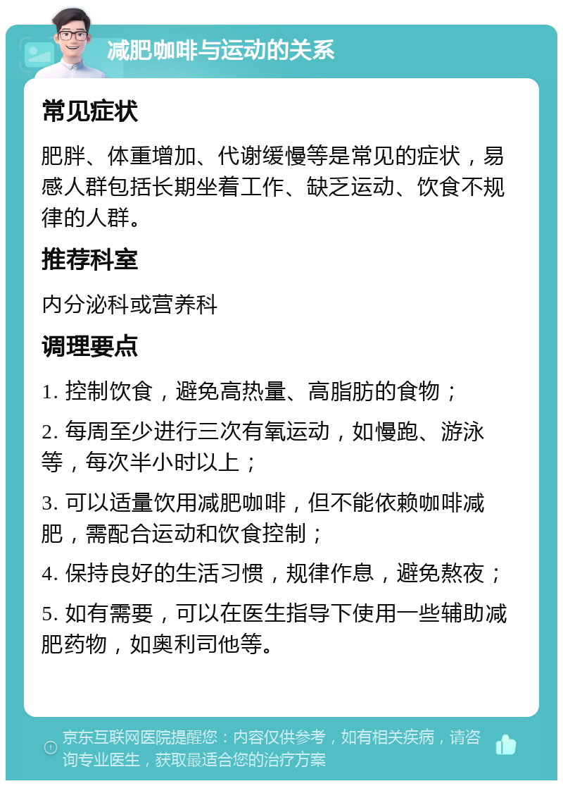 减肥咖啡与运动的关系 常见症状 肥胖、体重增加、代谢缓慢等是常见的症状，易感人群包括长期坐着工作、缺乏运动、饮食不规律的人群。 推荐科室 内分泌科或营养科 调理要点 1. 控制饮食，避免高热量、高脂肪的食物； 2. 每周至少进行三次有氧运动，如慢跑、游泳等，每次半小时以上； 3. 可以适量饮用减肥咖啡，但不能依赖咖啡减肥，需配合运动和饮食控制； 4. 保持良好的生活习惯，规律作息，避免熬夜； 5. 如有需要，可以在医生指导下使用一些辅助减肥药物，如奥利司他等。