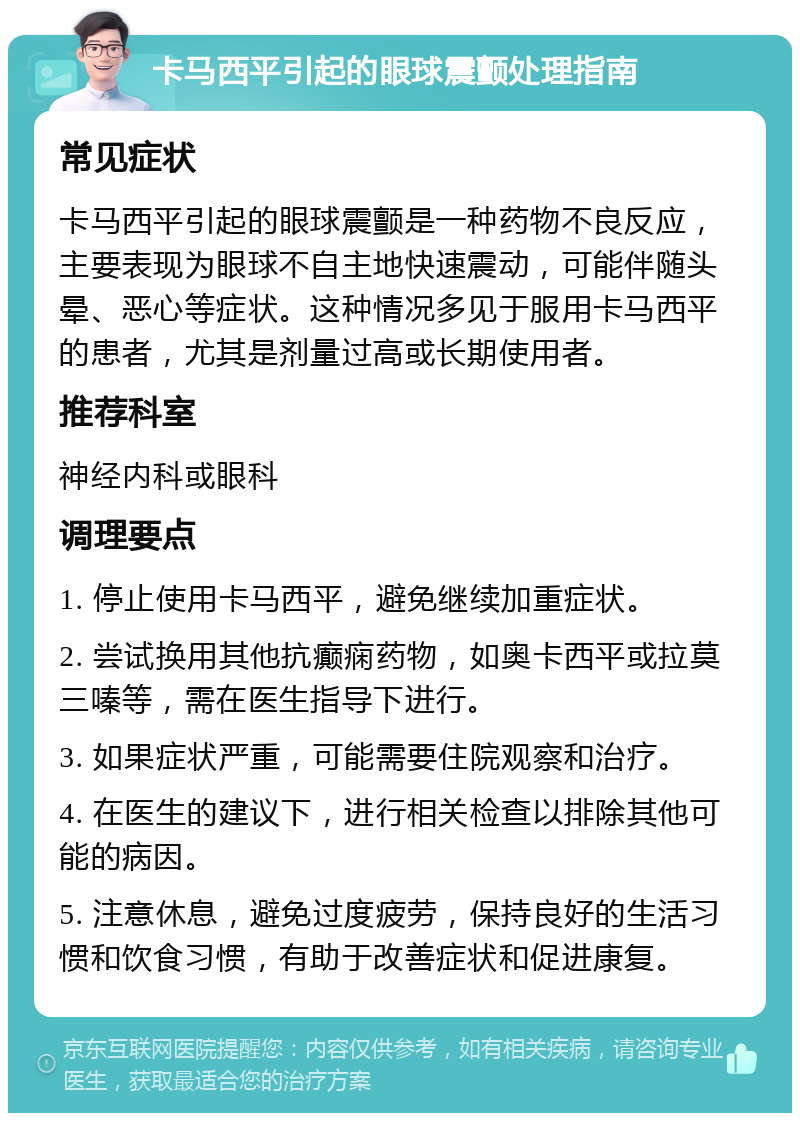 卡马西平引起的眼球震颤处理指南 常见症状 卡马西平引起的眼球震颤是一种药物不良反应，主要表现为眼球不自主地快速震动，可能伴随头晕、恶心等症状。这种情况多见于服用卡马西平的患者，尤其是剂量过高或长期使用者。 推荐科室 神经内科或眼科 调理要点 1. 停止使用卡马西平，避免继续加重症状。 2. 尝试换用其他抗癫痫药物，如奥卡西平或拉莫三嗪等，需在医生指导下进行。 3. 如果症状严重，可能需要住院观察和治疗。 4. 在医生的建议下，进行相关检查以排除其他可能的病因。 5. 注意休息，避免过度疲劳，保持良好的生活习惯和饮食习惯，有助于改善症状和促进康复。