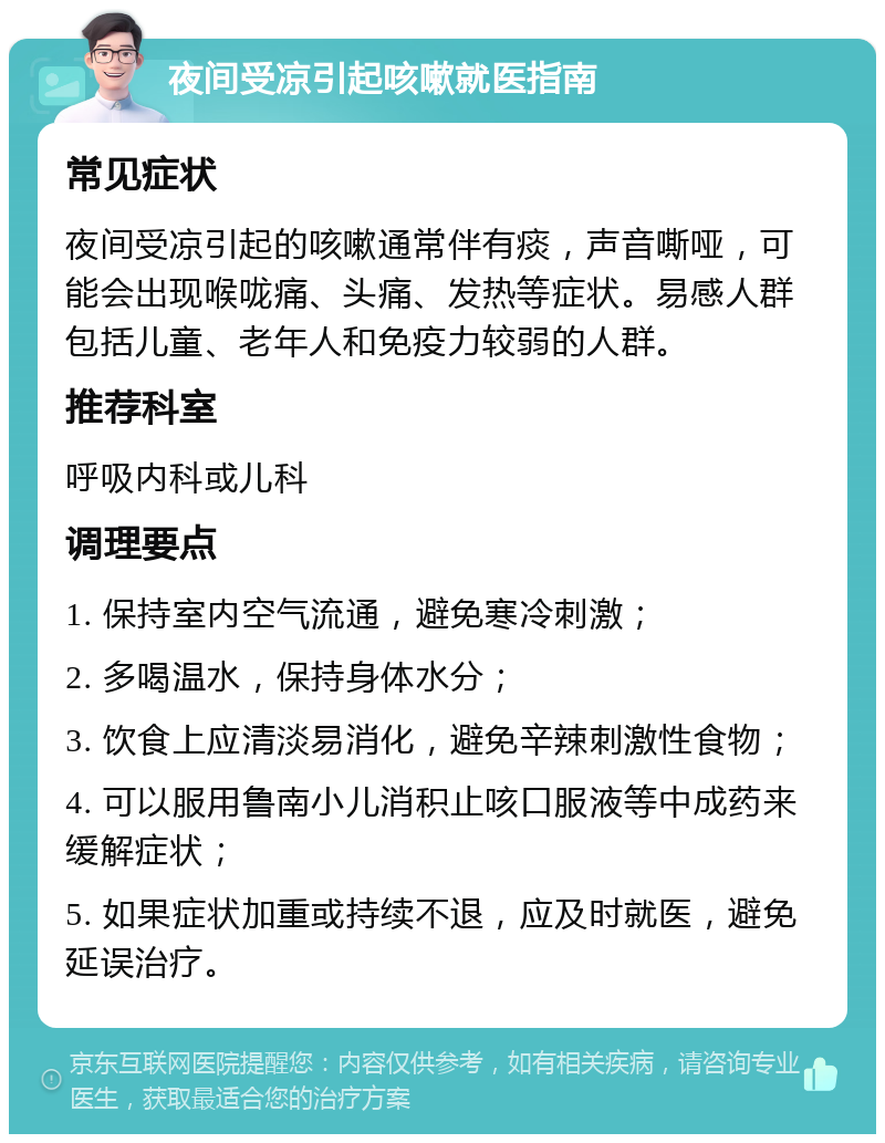 夜间受凉引起咳嗽就医指南 常见症状 夜间受凉引起的咳嗽通常伴有痰，声音嘶哑，可能会出现喉咙痛、头痛、发热等症状。易感人群包括儿童、老年人和免疫力较弱的人群。 推荐科室 呼吸内科或儿科 调理要点 1. 保持室内空气流通，避免寒冷刺激； 2. 多喝温水，保持身体水分； 3. 饮食上应清淡易消化，避免辛辣刺激性食物； 4. 可以服用鲁南小儿消积止咳口服液等中成药来缓解症状； 5. 如果症状加重或持续不退，应及时就医，避免延误治疗。