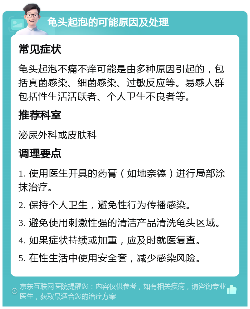 龟头起泡的可能原因及处理 常见症状 龟头起泡不痛不痒可能是由多种原因引起的，包括真菌感染、细菌感染、过敏反应等。易感人群包括性生活活跃者、个人卫生不良者等。 推荐科室 泌尿外科或皮肤科 调理要点 1. 使用医生开具的药膏（如地奈德）进行局部涂抹治疗。 2. 保持个人卫生，避免性行为传播感染。 3. 避免使用刺激性强的清洁产品清洗龟头区域。 4. 如果症状持续或加重，应及时就医复查。 5. 在性生活中使用安全套，减少感染风险。