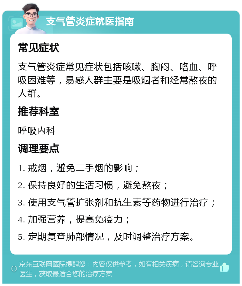 支气管炎症就医指南 常见症状 支气管炎症常见症状包括咳嗽、胸闷、咯血、呼吸困难等，易感人群主要是吸烟者和经常熬夜的人群。 推荐科室 呼吸内科 调理要点 1. 戒烟，避免二手烟的影响； 2. 保持良好的生活习惯，避免熬夜； 3. 使用支气管扩张剂和抗生素等药物进行治疗； 4. 加强营养，提高免疫力； 5. 定期复查肺部情况，及时调整治疗方案。