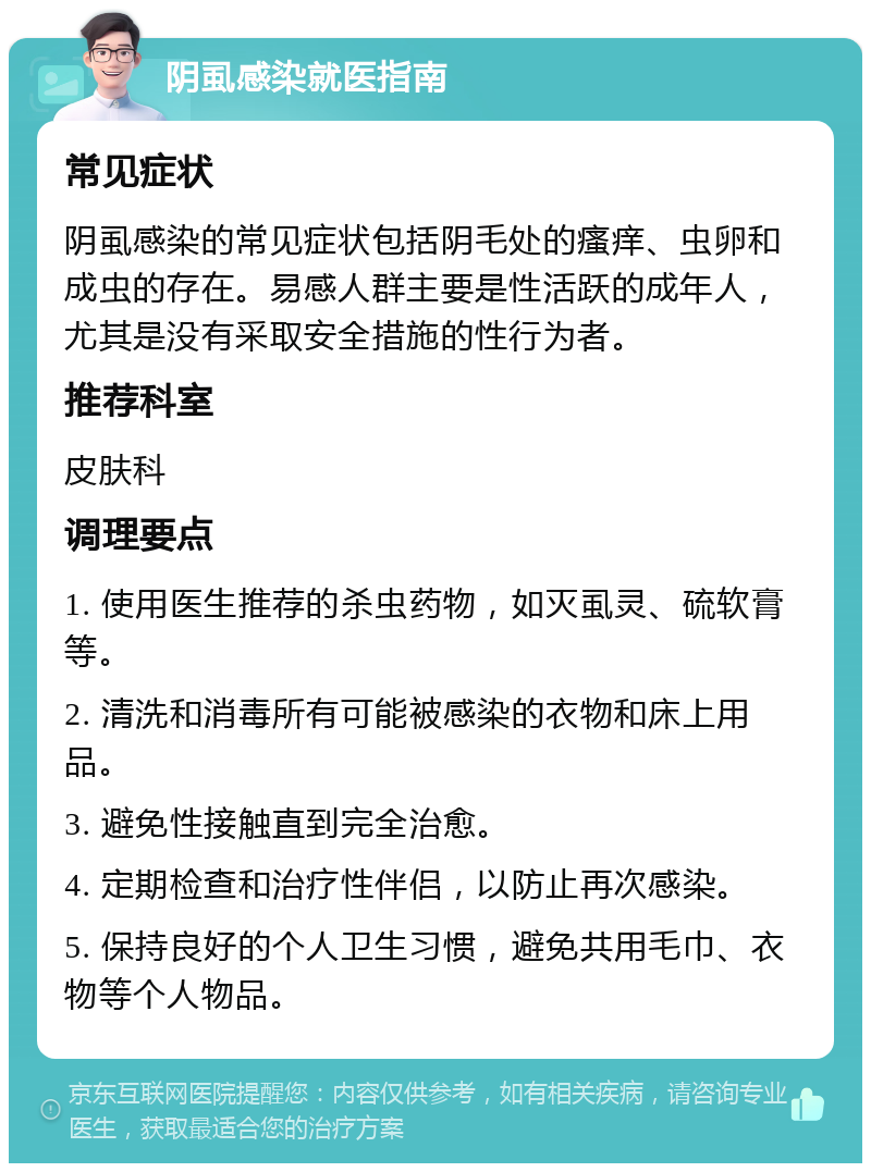 阴虱感染就医指南 常见症状 阴虱感染的常见症状包括阴毛处的瘙痒、虫卵和成虫的存在。易感人群主要是性活跃的成年人，尤其是没有采取安全措施的性行为者。 推荐科室 皮肤科 调理要点 1. 使用医生推荐的杀虫药物，如灭虱灵、硫软膏等。 2. 清洗和消毒所有可能被感染的衣物和床上用品。 3. 避免性接触直到完全治愈。 4. 定期检查和治疗性伴侣，以防止再次感染。 5. 保持良好的个人卫生习惯，避免共用毛巾、衣物等个人物品。