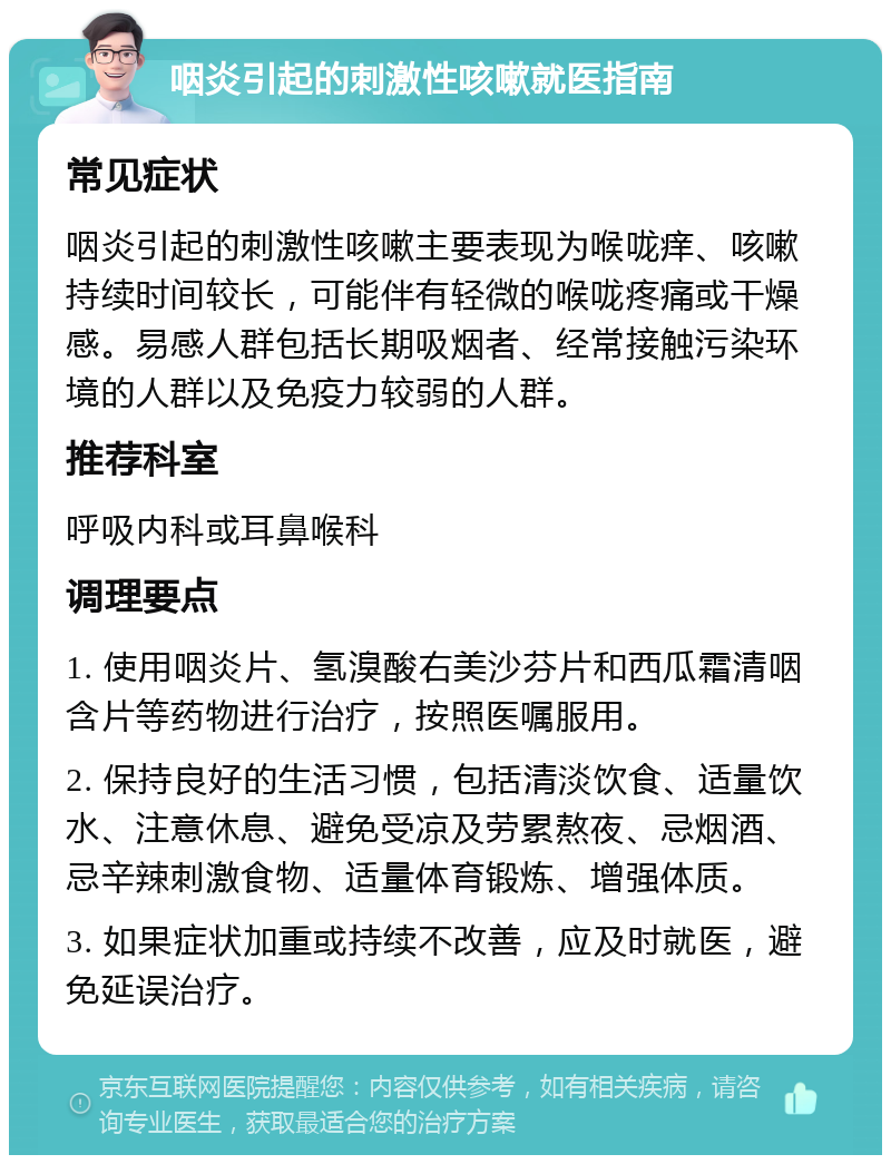 咽炎引起的刺激性咳嗽就医指南 常见症状 咽炎引起的刺激性咳嗽主要表现为喉咙痒、咳嗽持续时间较长，可能伴有轻微的喉咙疼痛或干燥感。易感人群包括长期吸烟者、经常接触污染环境的人群以及免疫力较弱的人群。 推荐科室 呼吸内科或耳鼻喉科 调理要点 1. 使用咽炎片、氢溴酸右美沙芬片和西瓜霜清咽含片等药物进行治疗，按照医嘱服用。 2. 保持良好的生活习惯，包括清淡饮食、适量饮水、注意休息、避免受凉及劳累熬夜、忌烟酒、忌辛辣刺激食物、适量体育锻炼、增强体质。 3. 如果症状加重或持续不改善，应及时就医，避免延误治疗。