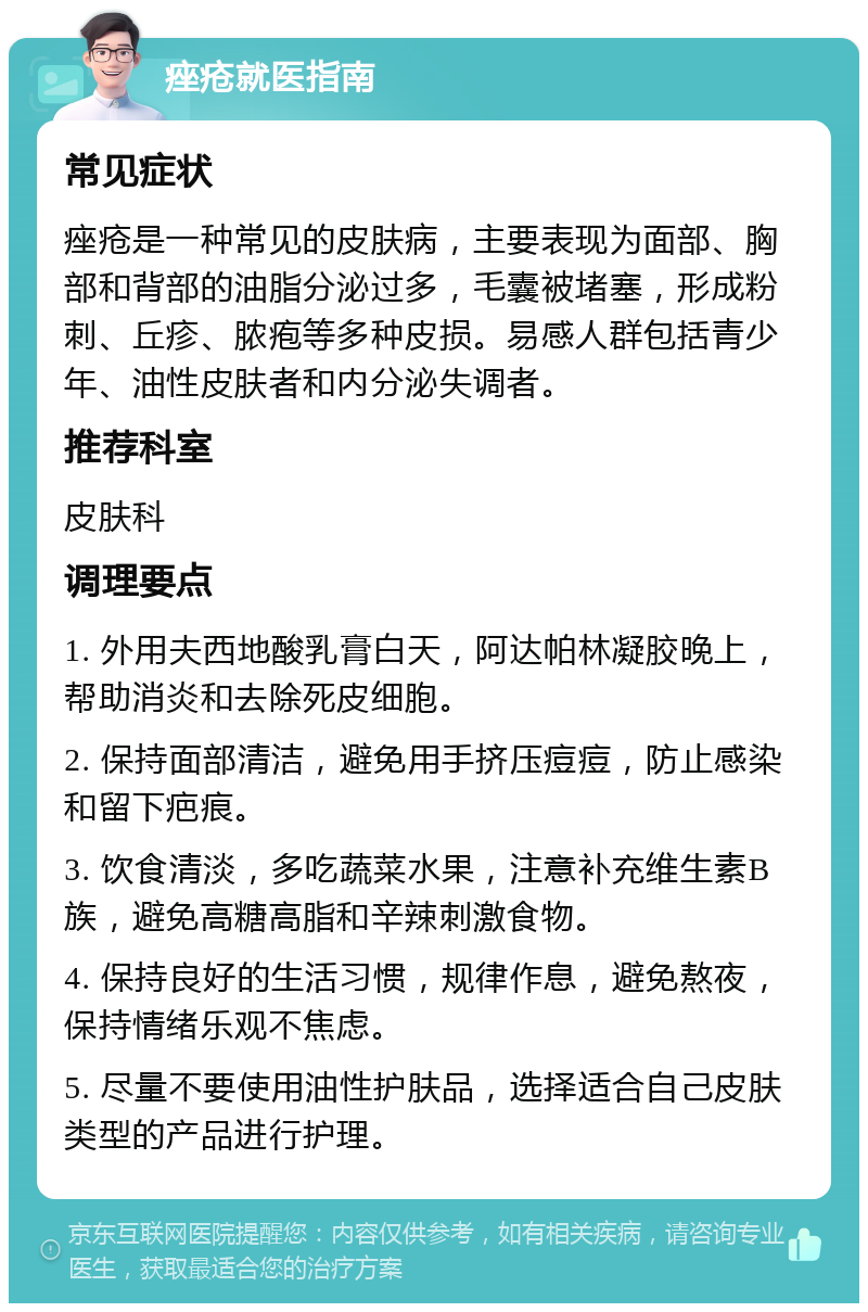 痤疮就医指南 常见症状 痤疮是一种常见的皮肤病，主要表现为面部、胸部和背部的油脂分泌过多，毛囊被堵塞，形成粉刺、丘疹、脓疱等多种皮损。易感人群包括青少年、油性皮肤者和内分泌失调者。 推荐科室 皮肤科 调理要点 1. 外用夫西地酸乳膏白天，阿达帕林凝胶晚上，帮助消炎和去除死皮细胞。 2. 保持面部清洁，避免用手挤压痘痘，防止感染和留下疤痕。 3. 饮食清淡，多吃蔬菜水果，注意补充维生素B族，避免高糖高脂和辛辣刺激食物。 4. 保持良好的生活习惯，规律作息，避免熬夜，保持情绪乐观不焦虑。 5. 尽量不要使用油性护肤品，选择适合自己皮肤类型的产品进行护理。