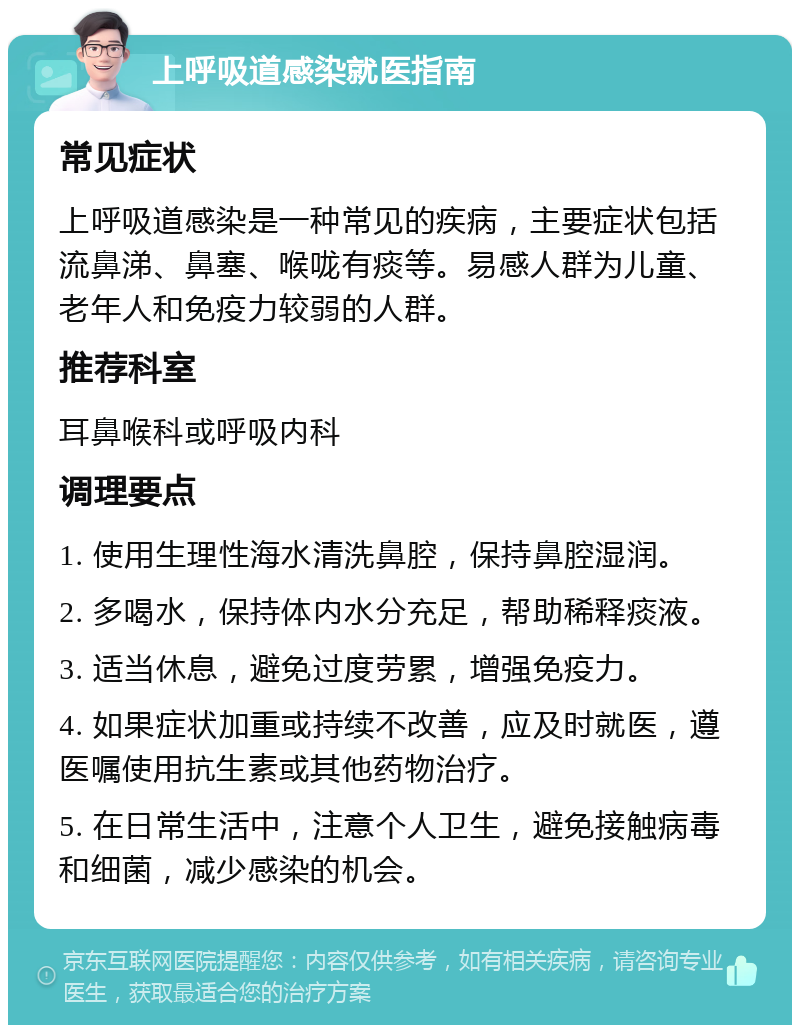 上呼吸道感染就医指南 常见症状 上呼吸道感染是一种常见的疾病，主要症状包括流鼻涕、鼻塞、喉咙有痰等。易感人群为儿童、老年人和免疫力较弱的人群。 推荐科室 耳鼻喉科或呼吸内科 调理要点 1. 使用生理性海水清洗鼻腔，保持鼻腔湿润。 2. 多喝水，保持体内水分充足，帮助稀释痰液。 3. 适当休息，避免过度劳累，增强免疫力。 4. 如果症状加重或持续不改善，应及时就医，遵医嘱使用抗生素或其他药物治疗。 5. 在日常生活中，注意个人卫生，避免接触病毒和细菌，减少感染的机会。