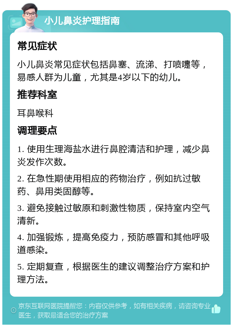 小儿鼻炎护理指南 常见症状 小儿鼻炎常见症状包括鼻塞、流涕、打喷嚏等，易感人群为儿童，尤其是4岁以下的幼儿。 推荐科室 耳鼻喉科 调理要点 1. 使用生理海盐水进行鼻腔清洁和护理，减少鼻炎发作次数。 2. 在急性期使用相应的药物治疗，例如抗过敏药、鼻用类固醇等。 3. 避免接触过敏原和刺激性物质，保持室内空气清新。 4. 加强锻炼，提高免疫力，预防感冒和其他呼吸道感染。 5. 定期复查，根据医生的建议调整治疗方案和护理方法。