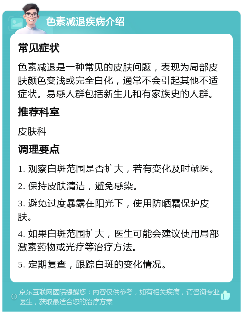 色素减退疾病介绍 常见症状 色素减退是一种常见的皮肤问题，表现为局部皮肤颜色变浅或完全白化，通常不会引起其他不适症状。易感人群包括新生儿和有家族史的人群。 推荐科室 皮肤科 调理要点 1. 观察白斑范围是否扩大，若有变化及时就医。 2. 保持皮肤清洁，避免感染。 3. 避免过度暴露在阳光下，使用防晒霜保护皮肤。 4. 如果白斑范围扩大，医生可能会建议使用局部激素药物或光疗等治疗方法。 5. 定期复查，跟踪白斑的变化情况。