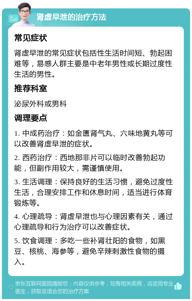 肾虚早泄的治疗方法 常见症状 肾虚早泄的常见症状包括性生活时间短、勃起困难等，易感人群主要是中老年男性或长期过度性生活的男性。 推荐科室 泌尿外科或男科 调理要点 1. 中成药治疗：如金匮肾气丸、六味地黄丸等可以改善肾虚早泄的症状。 2. 西药治疗：西地那非片可以临时改善勃起功能，但副作用较大，需谨慎使用。 3. 生活调理：保持良好的生活习惯，避免过度性生活，合理安排工作和休息时间，适当进行体育锻炼等。 4. 心理疏导：肾虚早泄也与心理因素有关，通过心理疏导和行为治疗可以改善症状。 5. 饮食调理：多吃一些补肾壮阳的食物，如黑豆、核桃、海参等，避免辛辣刺激性食物的摄入。