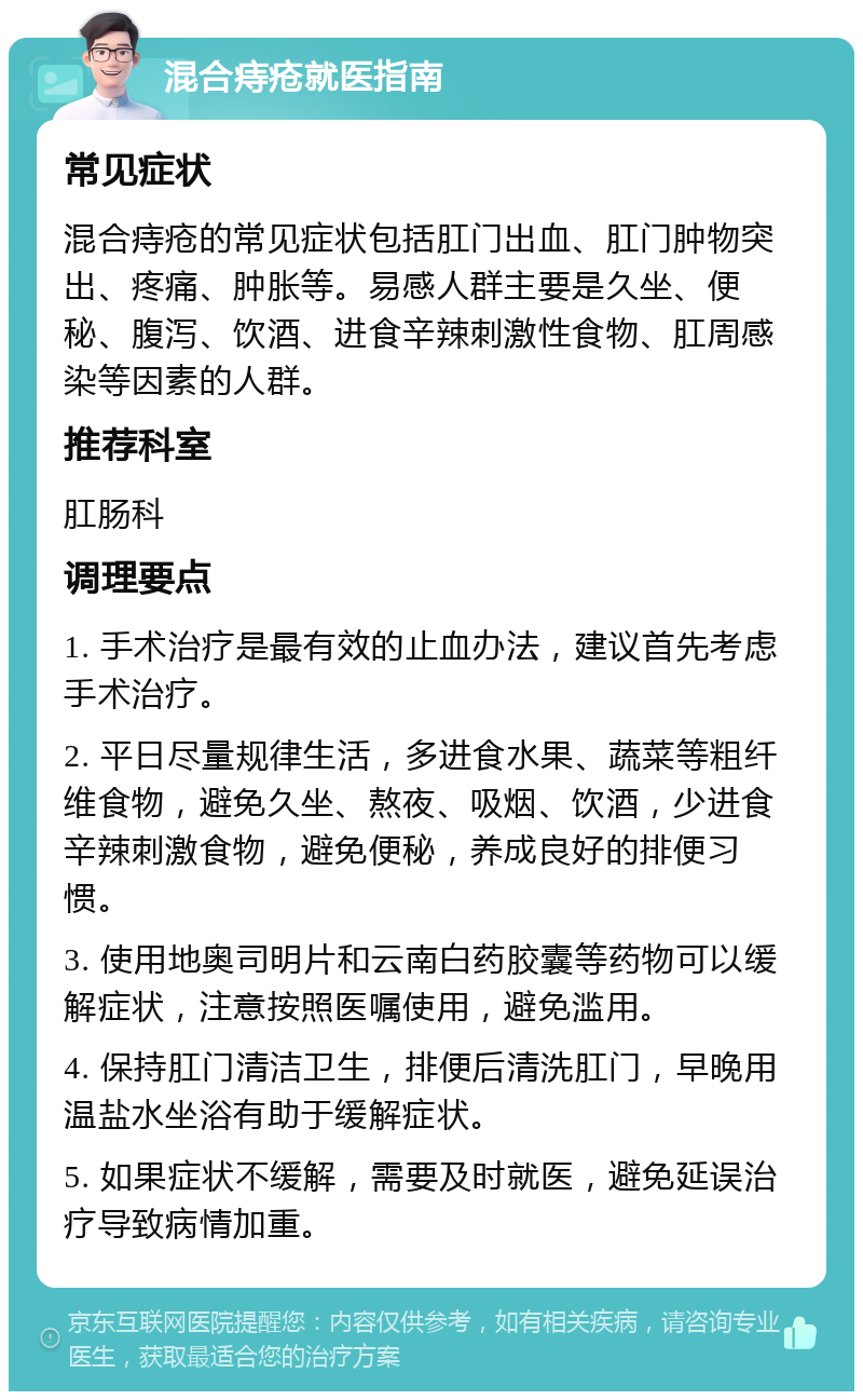 混合痔疮就医指南 常见症状 混合痔疮的常见症状包括肛门出血、肛门肿物突出、疼痛、肿胀等。易感人群主要是久坐、便秘、腹泻、饮酒、进食辛辣刺激性食物、肛周感染等因素的人群。 推荐科室 肛肠科 调理要点 1. 手术治疗是最有效的止血办法，建议首先考虑手术治疗。 2. 平日尽量规律生活，多进食水果、蔬菜等粗纤维食物，避免久坐、熬夜、吸烟、饮酒，少进食辛辣刺激食物，避免便秘，养成良好的排便习惯。 3. 使用地奥司明片和云南白药胶囊等药物可以缓解症状，注意按照医嘱使用，避免滥用。 4. 保持肛门清洁卫生，排便后清洗肛门，早晚用温盐水坐浴有助于缓解症状。 5. 如果症状不缓解，需要及时就医，避免延误治疗导致病情加重。