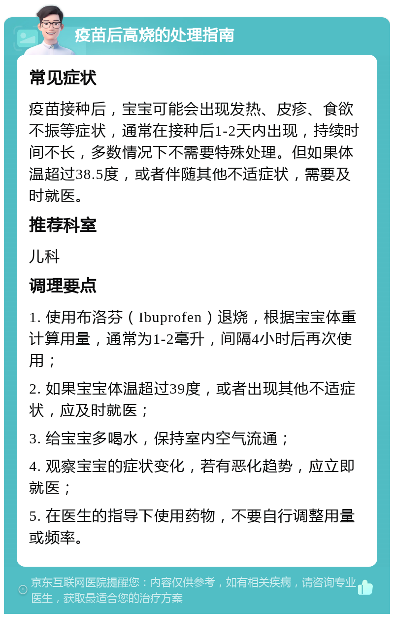 疫苗后高烧的处理指南 常见症状 疫苗接种后，宝宝可能会出现发热、皮疹、食欲不振等症状，通常在接种后1-2天内出现，持续时间不长，多数情况下不需要特殊处理。但如果体温超过38.5度，或者伴随其他不适症状，需要及时就医。 推荐科室 儿科 调理要点 1. 使用布洛芬（Ibuprofen）退烧，根据宝宝体重计算用量，通常为1-2毫升，间隔4小时后再次使用； 2. 如果宝宝体温超过39度，或者出现其他不适症状，应及时就医； 3. 给宝宝多喝水，保持室内空气流通； 4. 观察宝宝的症状变化，若有恶化趋势，应立即就医； 5. 在医生的指导下使用药物，不要自行调整用量或频率。