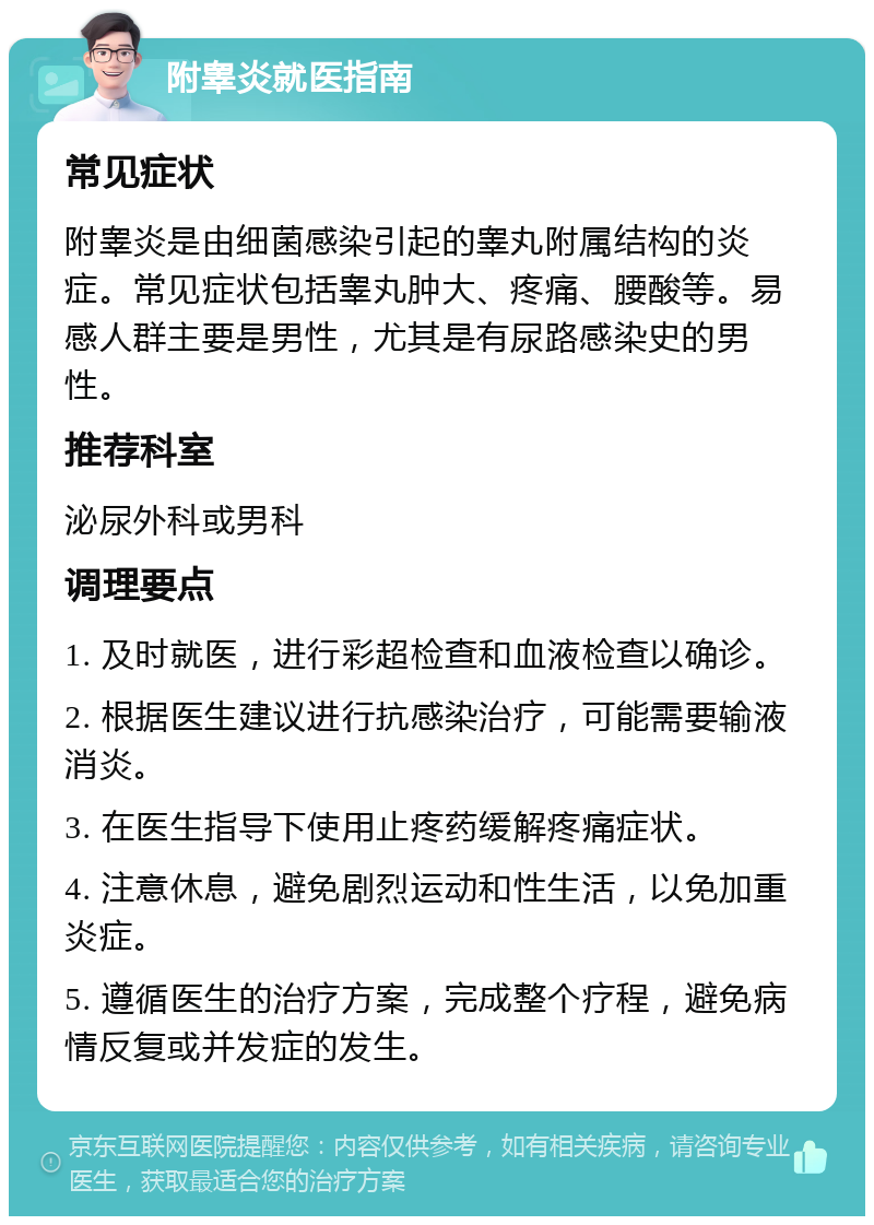 附睾炎就医指南 常见症状 附睾炎是由细菌感染引起的睾丸附属结构的炎症。常见症状包括睾丸肿大、疼痛、腰酸等。易感人群主要是男性，尤其是有尿路感染史的男性。 推荐科室 泌尿外科或男科 调理要点 1. 及时就医，进行彩超检查和血液检查以确诊。 2. 根据医生建议进行抗感染治疗，可能需要输液消炎。 3. 在医生指导下使用止疼药缓解疼痛症状。 4. 注意休息，避免剧烈运动和性生活，以免加重炎症。 5. 遵循医生的治疗方案，完成整个疗程，避免病情反复或并发症的发生。