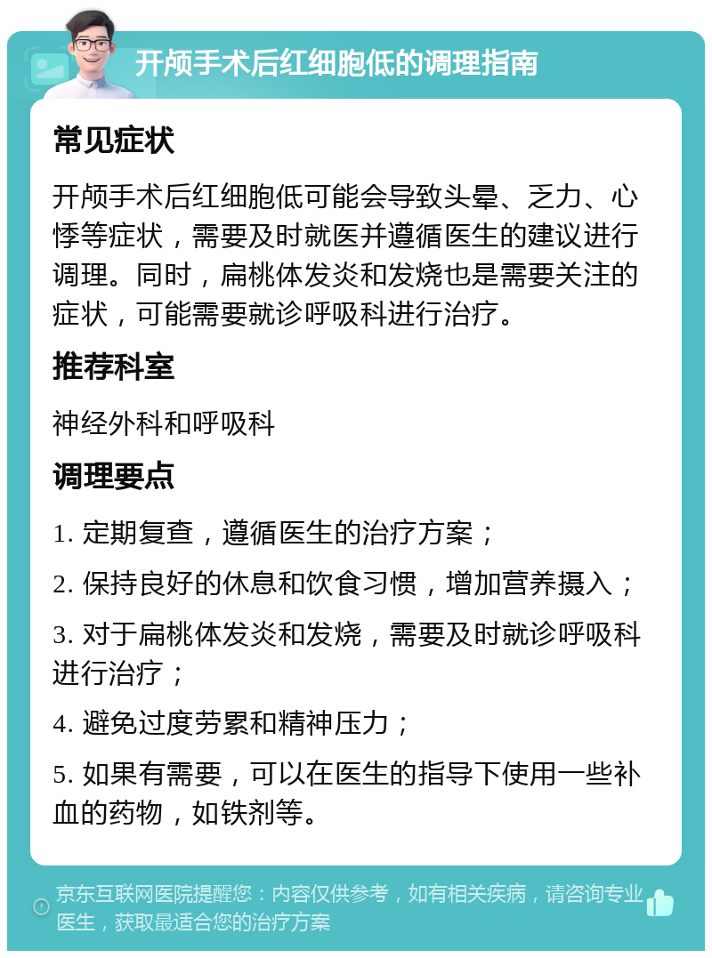 开颅手术后红细胞低的调理指南 常见症状 开颅手术后红细胞低可能会导致头晕、乏力、心悸等症状，需要及时就医并遵循医生的建议进行调理。同时，扁桃体发炎和发烧也是需要关注的症状，可能需要就诊呼吸科进行治疗。 推荐科室 神经外科和呼吸科 调理要点 1. 定期复查，遵循医生的治疗方案； 2. 保持良好的休息和饮食习惯，增加营养摄入； 3. 对于扁桃体发炎和发烧，需要及时就诊呼吸科进行治疗； 4. 避免过度劳累和精神压力； 5. 如果有需要，可以在医生的指导下使用一些补血的药物，如铁剂等。