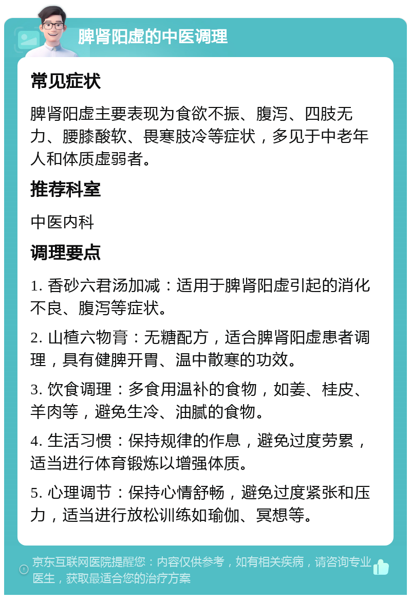 脾肾阳虚的中医调理 常见症状 脾肾阳虚主要表现为食欲不振、腹泻、四肢无力、腰膝酸软、畏寒肢冷等症状，多见于中老年人和体质虚弱者。 推荐科室 中医内科 调理要点 1. 香砂六君汤加减：适用于脾肾阳虚引起的消化不良、腹泻等症状。 2. 山楂六物膏：无糖配方，适合脾肾阳虚患者调理，具有健脾开胃、温中散寒的功效。 3. 饮食调理：多食用温补的食物，如姜、桂皮、羊肉等，避免生冷、油腻的食物。 4. 生活习惯：保持规律的作息，避免过度劳累，适当进行体育锻炼以增强体质。 5. 心理调节：保持心情舒畅，避免过度紧张和压力，适当进行放松训练如瑜伽、冥想等。