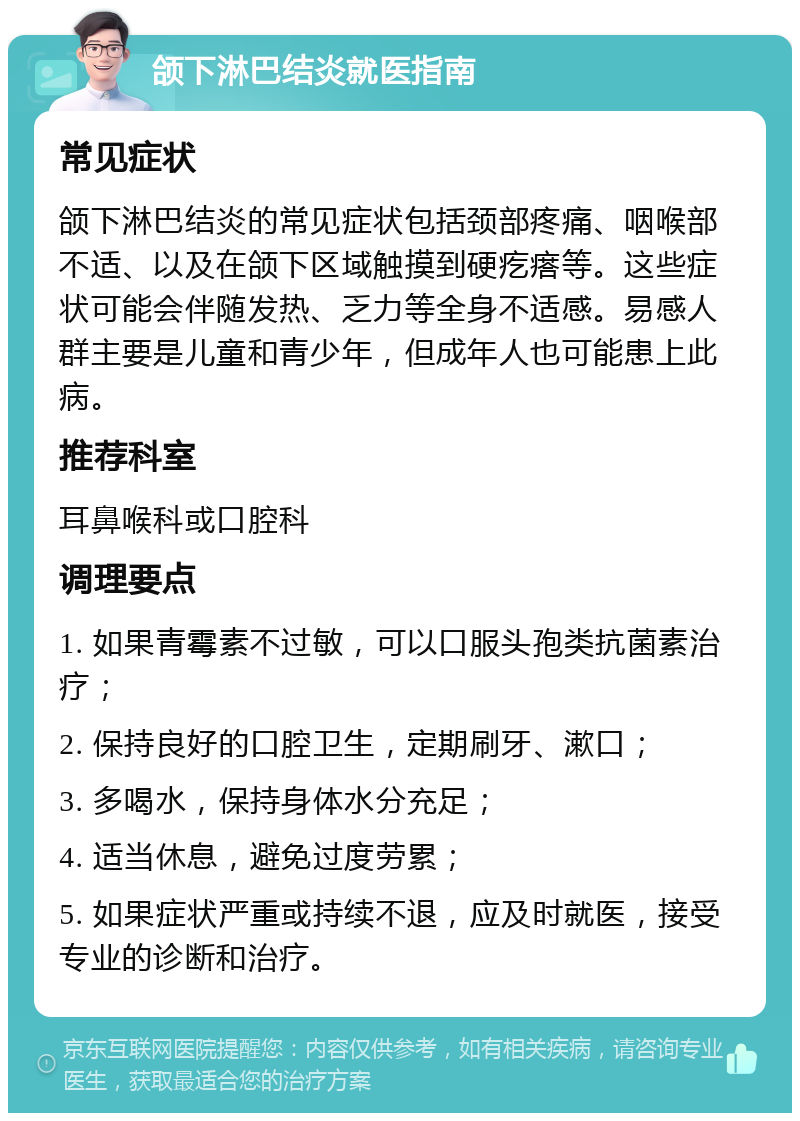 颌下淋巴结炎就医指南 常见症状 颌下淋巴结炎的常见症状包括颈部疼痛、咽喉部不适、以及在颌下区域触摸到硬疙瘩等。这些症状可能会伴随发热、乏力等全身不适感。易感人群主要是儿童和青少年，但成年人也可能患上此病。 推荐科室 耳鼻喉科或口腔科 调理要点 1. 如果青霉素不过敏，可以口服头孢类抗菌素治疗； 2. 保持良好的口腔卫生，定期刷牙、漱口； 3. 多喝水，保持身体水分充足； 4. 适当休息，避免过度劳累； 5. 如果症状严重或持续不退，应及时就医，接受专业的诊断和治疗。