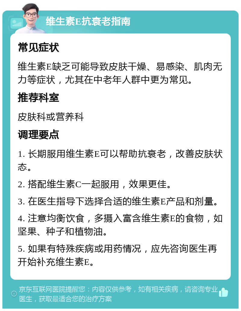 维生素E抗衰老指南 常见症状 维生素E缺乏可能导致皮肤干燥、易感染、肌肉无力等症状，尤其在中老年人群中更为常见。 推荐科室 皮肤科或营养科 调理要点 1. 长期服用维生素E可以帮助抗衰老，改善皮肤状态。 2. 搭配维生素C一起服用，效果更佳。 3. 在医生指导下选择合适的维生素E产品和剂量。 4. 注意均衡饮食，多摄入富含维生素E的食物，如坚果、种子和植物油。 5. 如果有特殊疾病或用药情况，应先咨询医生再开始补充维生素E。